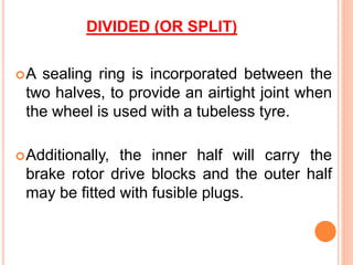 DIVIDED (OR SPLIT)
A sealing ring is incorporated between the
two halves, to provide an airtight joint when
the wheel is used with a tubeless tyre.
Additionally, the inner half will carry the
brake rotor drive blocks and the outer half
may be fitted with fusible plugs.
 
