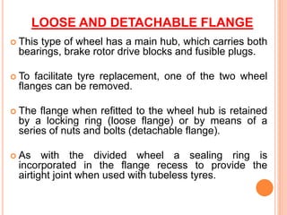 LOOSE AND DETACHABLE FLANGE
 This type of wheel has a main hub, which carries both
bearings, brake rotor drive blocks and fusible plugs.
 To facilitate tyre replacement, one of the two wheel
flanges can be removed.
 The flange when refitted to the wheel hub is retained
by a locking ring (loose flange) or by means of a
series of nuts and bolts (detachable flange).
 As with the divided wheel a sealing ring is
incorporated in the flange recess to provide the
airtight joint when used with tubeless tyres.
 