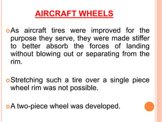 AIRCRAFT WHEELS
As aircraft tires were improved for the
purpose they serve, they were made stiffer
to better absorb the forces of landing
without blowing out or separating from the
rim.
Stretching such a tire over a single piece
wheel rim was not possible.
A two-piece wheel was developed.
 
