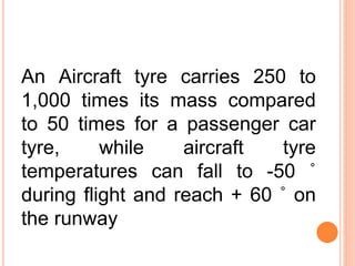 An Aircraft tyre carries 250 to
1,000 times its mass compared
to 50 times for a passenger car
tyre, while aircraft tyre
temperatures can fall to -50 ˚
during flight and reach + 60 ˚ on
the runway
 