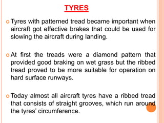 TYRES
 Tyres with patterned tread became important when
aircraft got effective brakes that could be used for
slowing the aircraft during landing.
 At first the treads were a diamond pattern that
provided good braking on wet grass but the ribbed
tread proved to be more suitable for operation on
hard surface runways.
 Today almost all aircraft tyres have a ribbed tread
that consists of straight grooves, which run around
the tyres’ circumference.
 