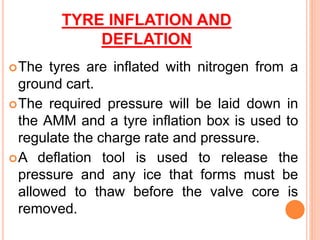 TYRE INFLATION AND
DEFLATION
The tyres are inflated with nitrogen from a
ground cart.
The required pressure will be laid down in
the AMM and a tyre inflation box is used to
regulate the charge rate and pressure.
A deflation tool is used to release the
pressure and any ice that forms must be
allowed to thaw before the valve core is
removed.
 