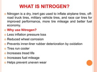 WHAT IS NITROGEN?
 Nitrogen is a dry, inert gas used to inflate airplane tires, off-
road truck tires, military vehicle tires, and race car tires for
improved performance, more tire mileage and better fuel
economy.
 Why use Nitrogen?
 Less inflation pressure loss
 Reduced wheel corrosion
 Prevents inner-liner rubber deterioration by oxidation
 Tires run cooler
 Increases tread life
 Increases fuel mileage
 Helps prevent uneven wear
 