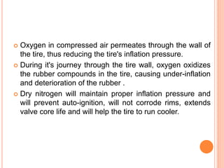  Oxygen in compressed air permeates through the wall of
the tire, thus reducing the tire's inflation pressure.
 During it's journey through the tire wall, oxygen oxidizes
the rubber compounds in the tire, causing under-inflation
and deterioration of the rubber .
 Dry nitrogen will maintain proper inflation pressure and
will prevent auto-ignition, will not corrode rims, extends
valve core life and will help the tire to run cooler.
 