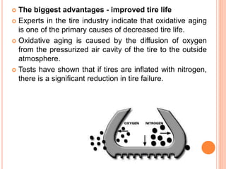  The biggest advantages - improved tire life
 Experts in the tire industry indicate that oxidative aging
is one of the primary causes of decreased tire life.
 Oxidative aging is caused by the diffusion of oxygen
from the pressurized air cavity of the tire to the outside
atmosphere.
 Tests have shown that if tires are inflated with nitrogen,
there is a significant reduction in tire failure.
 