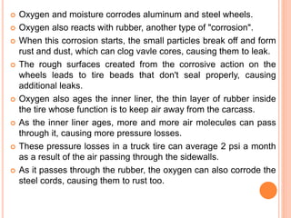  Oxygen and moisture corrodes aluminum and steel wheels.
 Oxygen also reacts with rubber, another type of "corrosion".
 When this corrosion starts, the small particles break off and form
rust and dust, which can clog vavle cores, causing them to leak.
 The rough surfaces created from the corrosive action on the
wheels leads to tire beads that don't seal properly, causing
additional leaks.
 Oxygen also ages the inner liner, the thin layer of rubber inside
the tire whose function is to keep air away from the carcass.
 As the inner liner ages, more and more air molecules can pass
through it, causing more pressure losses.
 These pressure losses in a truck tire can average 2 psi a month
as a result of the air passing through the sidewalls.
 As it passes through the rubber, the oxygen can also corrode the
steel cords, causing them to rust too.
 