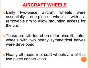 AIRCRAFT WHEELS
Early two-piece aircraft wheels were
essentially one-piece wheels with a
removable rim to allow mounting access for
the tire.
These are still found on older aircraft. Later,
wheels with two nearly symmetrical halves
were developed.
Nearly all modern aircraft wheels are of this
two piece construction.
 