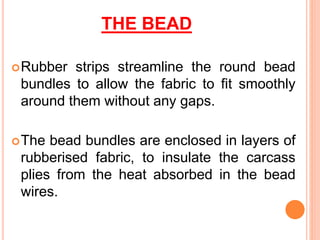THE BEAD
Rubber strips streamline the round bead
bundles to allow the fabric to fit smoothly
around them without any gaps.
The bead bundles are enclosed in layers of
rubberised fabric, to insulate the carcass
plies from the heat absorbed in the bead
wires.
 
