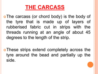 THE CARCASS
The carcass (or chord body) is the body of
the tyre that is made up of layers of
rubberised fabric cut in strips with the
threads running at an angle of about 45
degrees to the length of the strip.
These strips extend completely across the
tyre around the bead and partially up the
side.
 