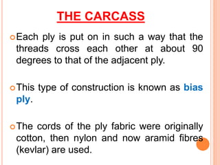 THE CARCASS
Each ply is put on in such a way that the
threads cross each other at about 90
degrees to that of the adjacent ply.
This type of construction is known as bias
ply.
The cords of the ply fabric were originally
cotton, then nylon and now aramid fibres
(kevlar) are used.
 