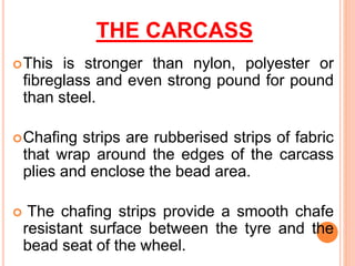 THE CARCASS
This is stronger than nylon, polyester or
fibreglass and even strong pound for pound
than steel.
Chafing strips are rubberised strips of fabric
that wrap around the edges of the carcass
plies and enclose the bead area.
 The chafing strips provide a smooth chafe
resistant surface between the tyre and the
bead seat of the wheel.
 