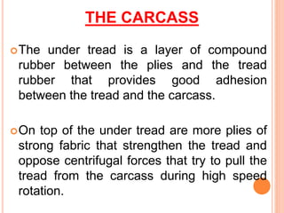 THE CARCASS
The under tread is a layer of compound
rubber between the plies and the tread
rubber that provides good adhesion
between the tread and the carcass.
On top of the under tread are more plies of
strong fabric that strengthen the tread and
oppose centrifugal forces that try to pull the
tread from the carcass during high speed
rotation.
 
