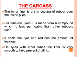 THE CARCASS
The inner liner is a thin coating of rubber over
the inside plies.
For tubeless tyres it is made from a compound
which is less permeable than other rubbers
used.
It seals the tyre and reduces the amount of
leakage.
On tyres with inner tubes the liner is very
smooth to help prevent chafing.
 