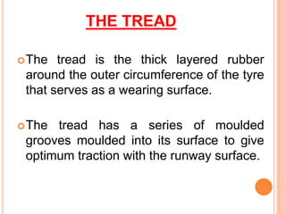 THE TREAD
The tread is the thick layered rubber
around the outer circumference of the tyre
that serves as a wearing surface.
The tread has a series of moulded
grooves moulded into its surface to give
optimum traction with the runway surface.
 