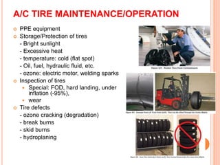 A/C TIRE MAINTENANCE/OPERATION
 PPE equipment
 Storage/Protection of tires
- Bright sunlight
- Excessive heat
- temperature: cold (flat spot)
- Oil, fuel, hydraulic fluid, etc.
- ozone: electric motor, welding sparks
 Inspection of tires
 Special: FOD, hard landing, under
inflation (-95%),
 wear
 Tire defects
- ozone cracking (degradation)
- break burns
- skid burns
- hydroplaning
 