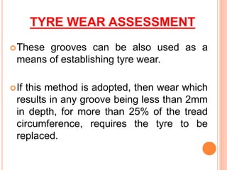 TYRE WEAR ASSESSMENT
These grooves can be also used as a
means of establishing tyre wear.
If this method is adopted, then wear which
results in any groove being less than 2mm
in depth, for more than 25% of the tread
circumference, requires the tyre to be
replaced.
 