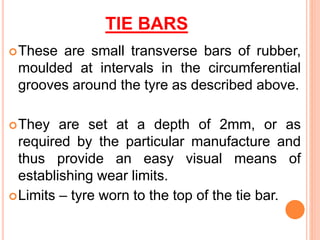 TIE BARS
These are small transverse bars of rubber,
moulded at intervals in the circumferential
grooves around the tyre as described above.
They are set at a depth of 2mm, or as
required by the particular manufacture and
thus provide an easy visual means of
establishing wear limits.
Limits – tyre worn to the top of the tie bar.
 