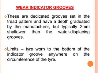 WEAR INDICATOR GROOVES
These are dedicated grooves set in the
tread pattern and have a depth graduated
by the manufacturer, but typically 2mm
shallower than the water-displacing
grooves.
Limits – tyre worn to the bottom of the
indicator groove anywhere on the
circumference of the tyre.
 