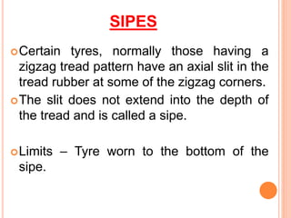 SIPES
Certain tyres, normally those having a
zigzag tread pattern have an axial slit in the
tread rubber at some of the zigzag corners.
The slit does not extend into the depth of
the tread and is called a sipe.
Limits – Tyre worn to the bottom of the
sipe.
 