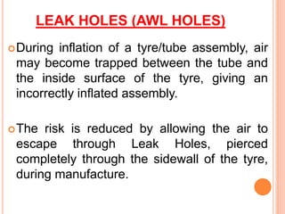 LEAK HOLES (AWL HOLES)
During inflation of a tyre/tube assembly, air
may become trapped between the tube and
the inside surface of the tyre, giving an
incorrectly inflated assembly.
The risk is reduced by allowing the air to
escape through Leak Holes, pierced
completely through the sidewall of the tyre,
during manufacture.
 