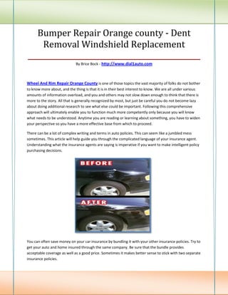 Bumper Repair Orange county - Dent
    Removal Windshield Replacement
________________________________________________
                             By Brice Bock - http://www.dial1auto.com



Wheel And Rim Repair Orange County is one of those topics the vast majority of folks do not bother
to know more about, and the thing is that it is in their best interest to know. We are all under various
amounts of information overload, and you and others may not slow down enough to think that there is
more to the story. All that is generally recognized by most, but just be careful you do not become lazy
about doing additional research to see what else could be important. Following this comprehensive
approach will ultimately enable you to function much more competently only because you will know
what needs to be understood. Anytime you are reading or learning about something, you have to widen
your perspective so you have a more effective base from which to proceed.

There can be a lot of complex writing and terms in auto policies. This can seem like a jumbled mess
sometimes. This article will help guide you through the complicated language of your insurance agent.
Understanding what the insurance agents are saying is imperative if you want to make intelligent policy
purchasing decisions.




You can often save money on your car insurance by bundling it with your other insurance policies. Try to
get your auto and home insured through the same company. Be sure that the bundle provides
acceptable coverage as well as a good price. Sometimes it makes better sense to stick with two separate
insurance policies.
 