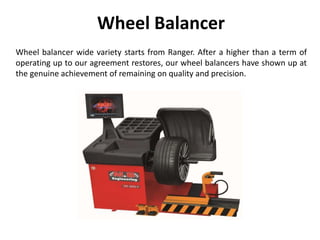 Wheel Balancer
Wheel balancer wide variety starts from Ranger. After a higher than a term of
operating up to our agreement restores, our wheel balancers have shown up at
the genuine achievement of remaining on quality and precision.
 