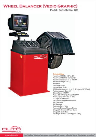 Wheel Balancer (Vedio Graphic)
Model : AO-DIGIBAL 100

ld
Insp iring auto wor

Technical Data
Max. Wheel RIM Dia : 10” to 24”
Max. Wheel RIM With : 1.5” to 12”
Max. Wheel Distance : 25 to 300 MM
Max. Wheel Weight : 65 Kg.
Resolution
Fine Mode : 1 GM
Normal Mode : 5 GM
RE Clamping Accuracy : 10 to 15 GM (Up to 14” Wheel)
Position Accuracy Deg : 2.9
Balance Speed : 190 RPM
Motor : 0.5 HP / Single Phase / 960 RPM
Power Supply : 230 V A/c. +/- 10%
15” Super VGA Monitor
Five Mode of Alloy Wheel Function
Self Calibration
Self Diagnosis
Automatic Start / Stop
Automatic Distance Mesaure Device
Changeable Between GM and Ounce
Changeable Cycle 8 sec
Net Weight Without Cover Approx 125 Kg.

TM

Inspiring autoworld

www.autoplus.in

Auto One India “India's no.1 auto garage equipment & tools suppliers in Mumbai, Gujarat, Rajasthan and across India"

 