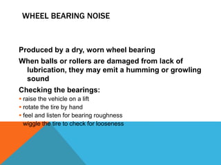 WHEEL BEARING NOISE
Produced by a dry, worn wheel bearing
When balls or rollers are damaged from lack of
lubrication, they may emit a humming or growling
sound
Checking the bearings:
 raise the vehicle on a lift
 rotate the tire by hand
 feel and listen for bearing roughness
 wiggle the tire to check for looseness
 