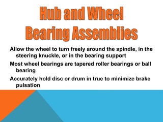 Allow the wheel to turn freely around the spindle, in the
steering knuckle, or in the bearing support
Most wheel bearings are tapered roller bearings or ball
bearing
Accurately hold disc or drum in true to minimize brake
pulsation
 