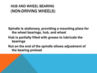 HUB AND WHEEL BEARING
(NON-DRIVING WHEELS)
Spindle is stationary, providing a mounting place for
the wheel bearings, hub, and wheel
Hub is partially filled with grease to lubricate the
bearings
Nut on the end of the spindle allows adjustment of
the bearing preload
 