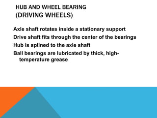HUB AND WHEEL BEARING
(DRIVING WHEELS)
Axle shaft rotates inside a stationary support
Drive shaft fits through the center of the bearings
Hub is splined to the axle shaft
Ball bearings are lubricated by thick, high-
temperature grease
 