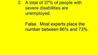 2. A total of 37% of people with
severe disabilities are
unemployed.
False. Most experts place the
number between 66% and ...
