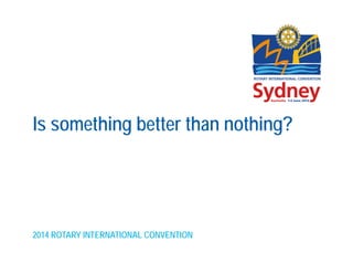 2014 ROTARY INTERNATIONAL CONVENTION
Is something better than nothing?
 
