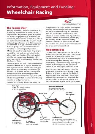 page1
Information, Equipment and Funding:
Wheelchair Racing
The racing chair
A racing wheelchair is specially designed for
competing on the track and road. Much
longer than a day chair or sports chair, they
are made using lightweight materials such
aluminium, titanium and carbon fibre. Chairs
can be built for the individual’s width, height
and seating preference, or to fit the general
requirements of a ‘typical starter racer’ for
club and group use. The chair may have a
footplate or a kneeling configuration.
Whilst, it is usual for adjustable strapping to
be used for new and younger athletes to
allow small modifications (the seat width is
set), the more experienced athletes will
often use a ‘solid’ kneeling cage, lined with a
thin layer of foam.
Specialist gloves are used to protect the hand
and to hold the hand in a good position for
striking the push rim. The wheels use bicycle
type technology including low profile high
pressure racing tyres. Athletes usually start
on spoke wheels but may progress onto
more expensive carbon wheels (£1,400) and
tubular tyres (£20-100+ each) as they develop
experience and performance.
To assist with getting around the track, the
compensator acts like a rudder, holding the
steering for the straight and bend so that
the athlete’s arms can keep the power on.
This also assists with ‘compensating’ the
effects of camber on the road. Apart from a
brief hit on the ‘compensator’, steering by
the steering handle is seldom used by
athletes on the track. The handles provide
the location for a brake lever which activates
the brake on the front wheel.
Opportunities
Competitions range from 100m through to
10,000m on the track and from 1 mile to the
marathon (and beyond) on the road.
Wheelchair racing is also an element of para-
triathlon alongside swimming and
handcycling. Wheelchair racing training can
be in a mixture of group and individual
workouts, on track, cycle paths and roads.
There is a summer track season – April to
September – but road races all year round.
Training continues whatever the (British)
weather, so it is an ideal sport for outdoor
athletes! During the winter months indoor
training rollers provide some respite, and
also complement regular training programs.
Footplate:
used in ‘sitting’
frame design
Brake Lever
Compensator:
For steering straights and bends on
the track, and for fine adjustment and
steering compensation for camber,
wind direction etc on the road
1 x small
front wheel
2 x large
rear wheels
with axle between
Steering / Handlebar:
for general steering and
quicker direction changes
Seat Cage:
usually in a ‘sitting’, ‘tucked’
or ‘kneeling’ position.
Pushrim: used
by athletes to
propel the chair
 