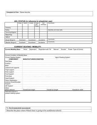 Complaint of Pain: Please describe




             ADL STATUS (in reference to wheelchair use):
                   Indep   Assist    Unable   Indep         Not       Comments
                                              with       assessed
                                              Equip
Dressing
Eating                                                                Describe oral motor skills
Grooming/Hygiene
Meal Prep
IADLS
                                                                      Comments:
Bowel Mngmnt:       Continent       Incontinent       Accidents
                                                                      Comments:
Bladder Mngmnt:     Continent       Incontinent   Accidents


             CURRENT SEATING / MOBILITY:
Current Mobility Base:     None      Dependent        Dependent with Tilt       Manual       Scooter   Power Type of Control:



Current Condition of Mobility Base:
Current Seating System:                                                            Age of Seating System:
      COMPONENT              MANUFACTURER/CONDITION
Seat Base
Cushion
Back
Lateral trunk supports
Thigh support
Knee support
Foot Support
Foot strap
Head Support
Pelvic Stabilization
Anterior Chest/Shoulder
Support
UE Support
Other
When relevant:               Overall seat height                    Overall w/c length                      Overall w/c width
Describe posture in
present seating system:




 V. Environmental assessment
 Describe the place where Wheel chair is going to be used(home/school):
 