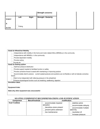 Strength concerns:

                   Left             Right        Strength / Dexterity:
WRIST

&
                   Fisting
HAND




    Goals for Wheelchair Mobility
            Independence with mobility in the home and motor related ADLs (MRADLs) in the community
            Independence with MRADLs in the community
            Provide dependent mobility
            Provide recline
           Provide tilt
    Goals for Seating system
            Optimize pressure distribution
            Provide support needed to facilitate function or safety
            Provide corrective forces to assist with maintaining or improving posture
            Accommodate client’s posture: current seated postures and positions are not flexible or will not tolerate corrective
        forces
           Client to be independent with relieving pressure in the wheelchair
           Enhance physiological function such as breathing, swallowing, digestion
    Simulation ideas:


    Equipment trials:

    State why other equipment was unsuccessful:




             SEATING COMPONENT RECOMMENDATIONS AND JUSTIFICATION
          Component               Manuf/mod/size                                   Justification
    Seat Cushion                                            accommodate impaired                  stabilize pelvis
                                                         sensation                                accommodate obliquity
                                                            decubitus ulcers present              accommodate multiple
                                                            prevent pelvic extension           deformity
                                                            low maintenance                       neutralize LE
                                                                                                  increase pressure
 