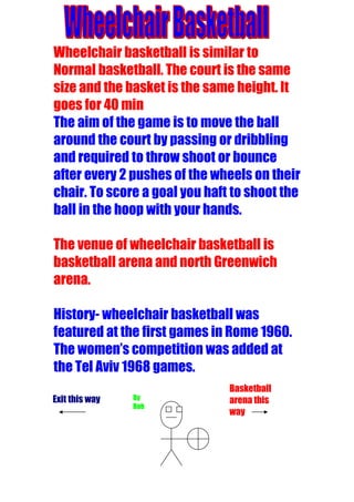Wheelchair basketball is similar to
Normal basketball. The court is the same
size and the basket is the same height. It
goes for 40 min
The aim of the game is to move the ball
around the court by passing or dribbling
and required to throw shoot or bounce
after every 2 pushes of the wheels on their
chair. To score a goal you haft to shoot the
ball in the hoop with your hands.

The venue of wheelchair basketball is
basketball arena and north Greenwich
arena.

History- wheelchair basketball was
featured at the first games in Rome 1960.
The women’s competition was added at
the Tel Aviv 1968 games.
                               Basketball
Exit this way   By             arena this
                Bob
                               way
 