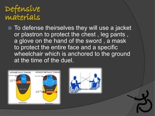  To defense theirselves they will use a jacket
or plastron to protect the chest , leg pants ,
a glove on the hand of the sword , a mask
to protect the entire face and a specific
wheelchair which is anchored to the ground
at the time of the duel.
 