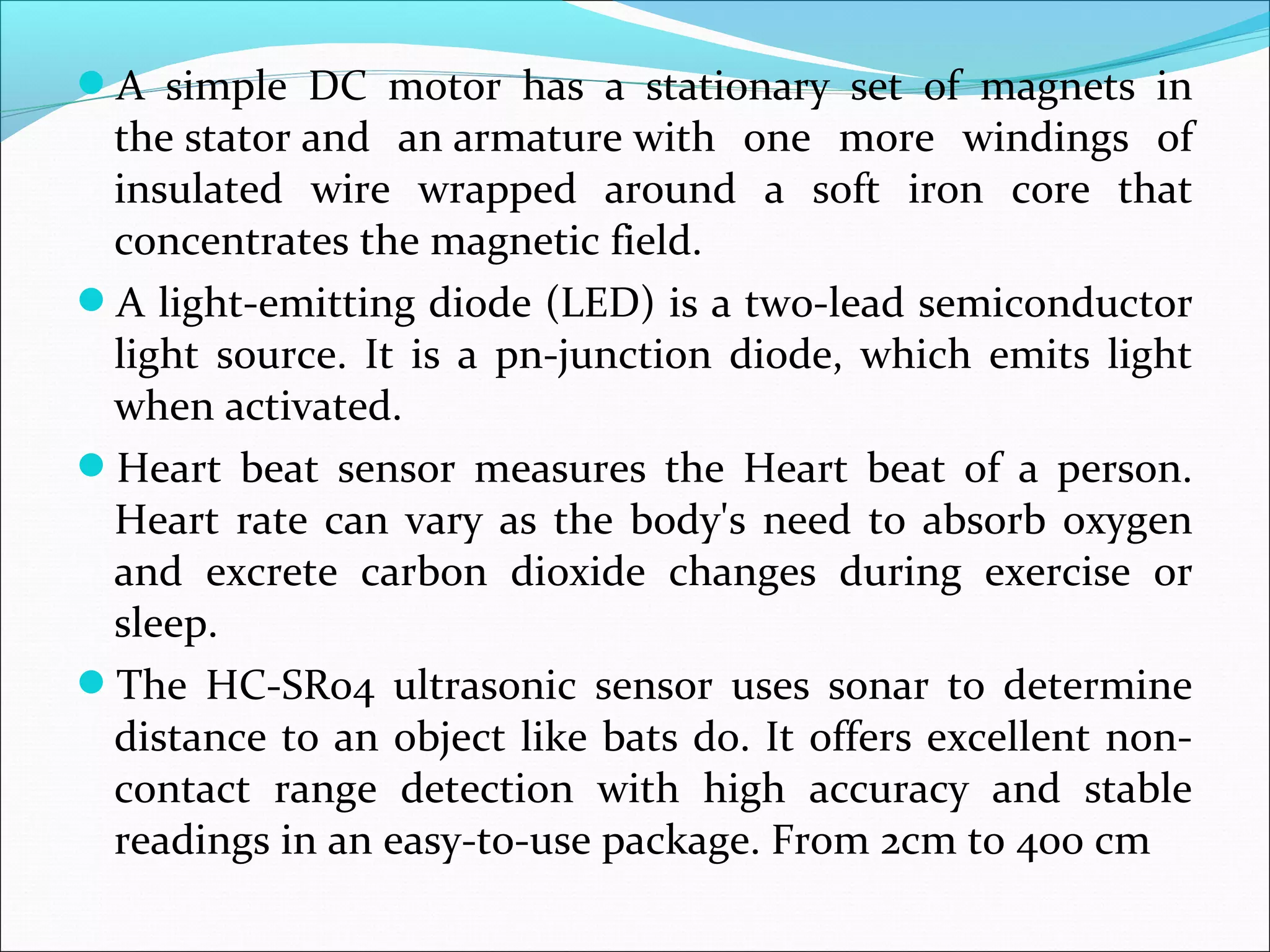 A simple DC motor has a stationary set of magnets in
the stator and an armature with one more windings of
insulated wire wrapped around a soft iron core that
concentrates the magnetic field.
A light-emitting diode (LED) is a two-lead semiconductor
light source. It is a pn-junction diode, which emits light
when activated.
Heart beat sensor measures the Heart beat of a person.
Heart rate can vary as the body's need to absorb oxygen
and excrete carbon dioxide changes during exercise or
sleep.
The HC-SR04 ultrasonic sensor uses sonar to determine
distance to an object like bats do. It offers excellent non-
contact range detection with high accuracy and stable
readings in an easy-to-use package. From 2cm to 400 cm
 