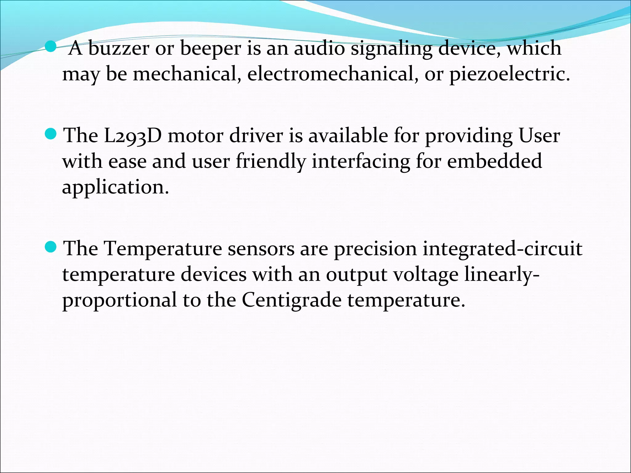  A buzzer or beeper is an audio signaling device, which
may be mechanical, electromechanical, or piezoelectric.
The L293D motor driver is available for providing User
with ease and user friendly interfacing for embedded
application.
The Temperature sensors are precision integrated-circuit
temperature devices with an output voltage linearly-
proportional to the Centigrade temperature.
 