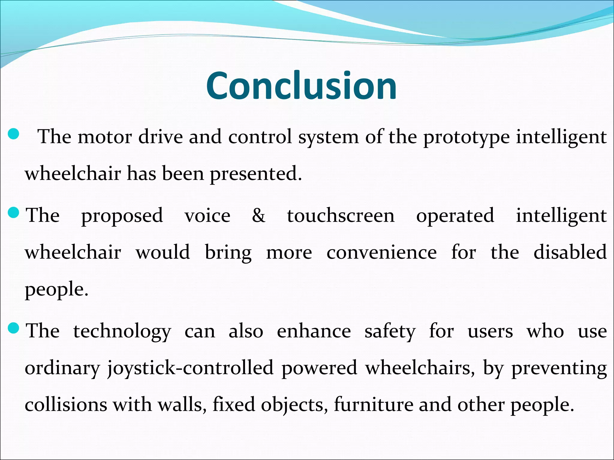 Conclusion
 The motor drive and control system of the prototype intelligent
wheelchair has been presented.
The proposed voice & touchscreen operated intelligent
wheelchair would bring more convenience for the disabled
people.
The technology can also enhance safety for users who use
ordinary joystick-controlled powered wheelchairs, by preventing
collisions with walls, fixed objects, furniture and other people.
 