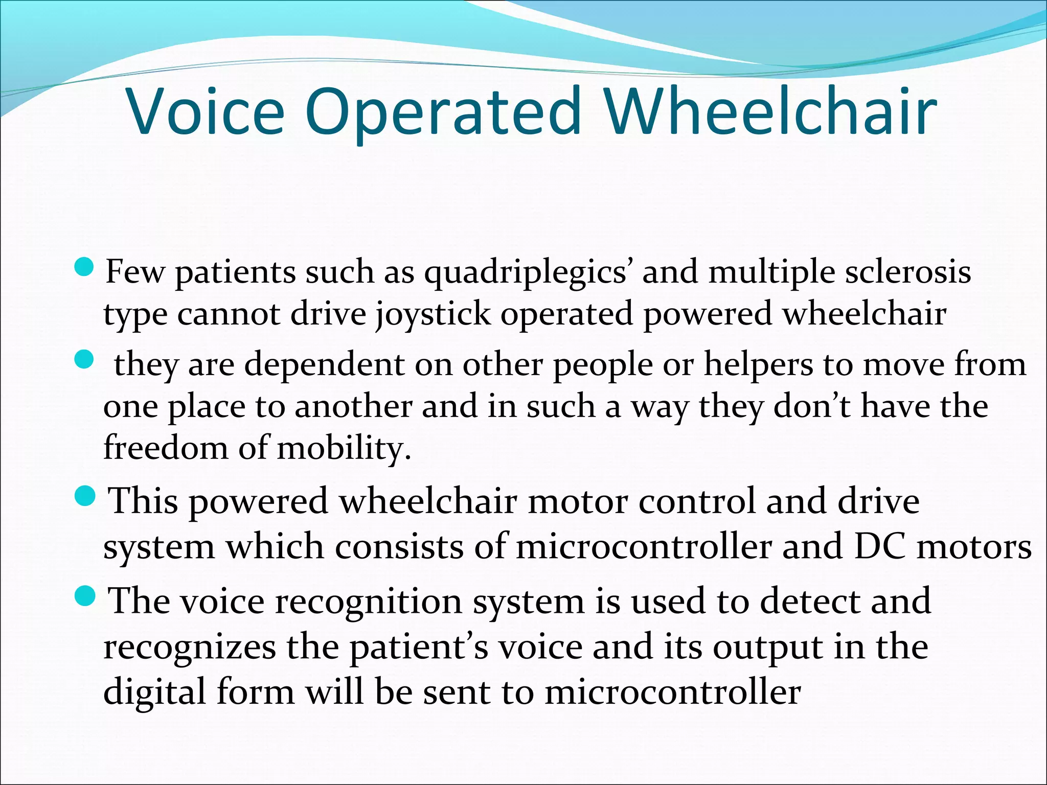 Voice Operated Wheelchair
Few patients such as quadriplegics’ and multiple sclerosis
type cannot drive joystick operated powered wheelchair
 they are dependent on other people or helpers to move from
one place to another and in such a way they don’t have the
freedom of mobility.
This powered wheelchair motor control and drive
system which consists of microcontroller and DC motors
The voice recognition system is used to detect and
recognizes the patient’s voice and its output in the
digital form will be sent to microcontroller
 