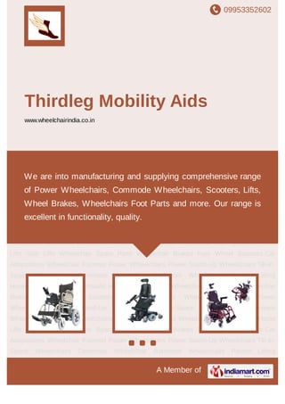 09953352602
A Member of
Thirdleg Mobility Aids
www.wheelchairindia.co.in
Power Wheelchairs Power Stand-Up Wheelchairs Tilt-in-Space Wheelchairs Commode
Wheelchair Bathroom Wheelchairs Patient Lifting Hoists Wheelchair Lifts Hydraulic Home
Lifts Stair Lifts Wheelchair Spare Parts Wheelchair Brakes Four Wheel Scooters Car
Adaptations Wheelchair Footrest Power Wheelchairs Power Stand-Up Wheelchairs Tilt-in-
Space Wheelchairs Commode Wheelchair Bathroom Wheelchairs Patient Lifting
Hoists Wheelchair Lifts Hydraulic Home Lifts Stair Lifts Wheelchair Spare Parts Wheelchair
Brakes Four Wheel Scooters Car Adaptations Wheelchair Footrest Power
Wheelchairs Power Stand-Up Wheelchairs Tilt-in-Space Wheelchairs Commode
Wheelchair Bathroom Wheelchairs Patient Lifting Hoists Wheelchair Lifts Hydraulic Home
Lifts Stair Lifts Wheelchair Spare Parts Wheelchair Brakes Four Wheel Scooters Car
Adaptations Wheelchair Footrest Power Wheelchairs Power Stand-Up Wheelchairs Tilt-in-
Space Wheelchairs Commode Wheelchair Bathroom Wheelchairs Patient Lifting
Hoists Wheelchair Lifts Hydraulic Home Lifts Stair Lifts Wheelchair Spare Parts Wheelchair
Brakes Four Wheel Scooters Car Adaptations Wheelchair Footrest Power
Wheelchairs Power Stand-Up Wheelchairs Tilt-in-Space Wheelchairs Commode
Wheelchair Bathroom Wheelchairs Patient Lifting Hoists Wheelchair Lifts Hydraulic Home
Lifts Stair Lifts Wheelchair Spare Parts Wheelchair Brakes Four Wheel Scooters Car
Adaptations Wheelchair Footrest Power Wheelchairs Power Stand-Up Wheelchairs Tilt-in-
Space Wheelchairs Commode Wheelchair Bathroom Wheelchairs Patient Lifting
We are into manufacturing and supplying comprehensive range
of Power Wheelchairs, Commode Wheelchairs, Scooters, Lifts,
Wheel Brakes, Wheelchairs Foot Parts and more. Our range is
excellent in functionality, quality.
 