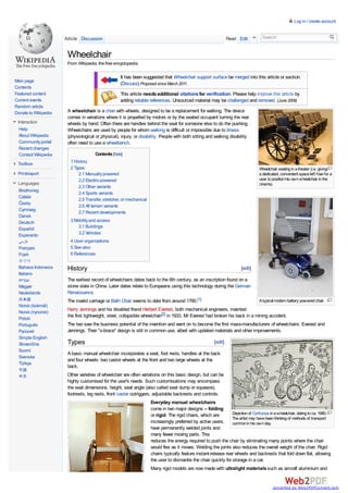 Log in / create account


                      Article Discussion                                                                          Read Edit         Search


                       Wheelchair
                       From Wikipedia, the free encyclopedia

                                                   It has been suggested that Wheelchair support surface be merged into this article or section.
Main page
                                                   (Discuss) Proposed since March 2011.
Contents
Featured content                                   This article needs additional citations for verification. Please help improve this article by
Current events                                     adding reliable references. Unsourced material may be challenged and removed. (June 2009)
Random article
Donate to Wikipedia    A wheelchair is a chair with wheels, designed to be a replacement for walking. The device
                       comes in variations where it is propelled by motors or by the seated occupant turning the rear
 Interaction           wheels by hand. Often there are handles behind the seat for someone else to do the pushing.
  Help                 Wheelchairs are used by people for whom walking is difficult or impossible due to illness
  About Wikipedia      (physiological or physical), injury, or disability. People with both sitting and walking disability
  Community portal     often need to use a wheelbench.
  Recent changes
  Contact Wikipedia                    Contents [hide]
 Toolbox                1 History
                        2 Types                                                                                                    Wheelchair seating in a theater (i.e. giving
 Print/export               2.1 Manually powered                                                                                   a dedicated, convenient space left free for a
                            2.2 Electric-powered                                                                                   user to position his own wheelchair in the
 Languages                                                                                                                         cinema).
                            2.3 Other variants
 Brezhoneg
                            2.4 Sports variants
 Català
                            2.5 Transfer, stretcher, or mechanical
 Česky
                            2.6 All terrain variants
 Cymraeg
                            2.7 Recent developments
 Dansk
 Deutsch                3 Mobility and access
 Español                    3.1 Buildings
 Esperanto                  3.2 Vehicles
 ‫ﻓﺎرﺳﯽ‬                  4 User organizations
 Français               5 See also
 Frysk                  6 References
  한국어
  Bahasa Indonesia     History                                                                                          [edit]
  Italiano
  ‫עברית‬                The earliest record of wheelchairs dates back to the 6th century, as an inscription found on a
  Magyar               stone slate in China. Later dates relate to Europeans using this technology during the German
  Nederlands           Renaissance.
  日本語                  The invalid carriage or Bath Chair seems to date from around 1760.[1]                                       A typical modern battery powered chair.
  Norsk (bokmål)
  Norsk (nynorsk)
                       Harry Jennings and his disabled friend Herbert Everest, both mechanical engineers, invented
  Polski
                       the first lightweight, steel, collapsible wheelchair[2] in 1933. Mr Everest had broken his back in a mining accident.
  Português            The two saw the business potential of the invention and went on to become the first mass-manufacturers of wheelchairs: Everest and
  Русский              Jennings. Their "x-brace" design is still in common use, albeit with updated materials and other improvements.
  Simple English
  Slovenčina           Types                                                                             [edit]
  Suomi
                       A basic manual wheelchair incorporates a seat, foot rests, handles at the back
  Svenska
                       and four wheels: two castor wheels at the front and two large wheels at the
  Türkçe
                       back.
  粵語
  中文                   Other varieties of wheelchair are often variations on this basic design, but can be
                       highly customised for the user's needs. Such customisations may encompass
                       the seat dimensions, height, seat angle (also called seat dump or squeeze),
                       footrests, leg rests, front caster outriggers, adjustable backrests and controls.
                                                                     Everyday manual wheelchairs
                                                                     come in two major designs -- folding
                                                                     or rigid. The rigid chairs, which are       Depiction of Confucius in a wheelchair, dating to ca. 1680.
                                                                                                                 The artist may have been thinking of methods of transport
                                                                     increasingly preferred by active users,     common in his own day.
                                                                     have permanently welded joints and
                                                                     many fewer moving parts. This
                                                                     reduces the energy required to push the chair by eliminating many points where the chair
                                                                     would flex as it moves. Welding the joints also reduces the overall weight of the chair. Rigid
                                                                     chairs typically feature instant-release rear wheels and backrests that fold down flat, allowing
                                                                     the user to dismantle the chair quickly for storage in a car.
                                                                     Many rigid models are now made with ultralight materials such as aircraft aluminium and


                                                                                                                                           converted by Web2PDFConvert.com
 