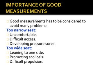 Good measurements has to be considered to 
avoid many problems: 
Too narrow seat: 
Uncomfortable. 
Difficult access. 
Developing pressure sores. 
Too wide seat: 
Leaning to one side. 
Promoting scoliosis. 
Difficult propulsion. 
 