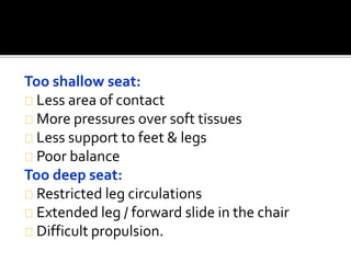 Too shallow seat: 
Less area of contact 
More pressures over soft tissues 
Less support to feet & legs 
Poor balance 
Too deep seat: 
Restricted leg circulations 
Extended leg / forward slide in the chair 
Difficult propulsion. 
 