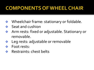  Wheelchair frame: stationary or foldable. 
 Seat and cushion 
 Arm rests: fixed or adjustable. Stationary or 
removable. 
 Leg rests: adjustable or removable 
 Foot rests: 
 Restraints: chest belts 
 
