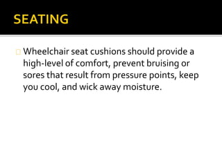 Wheelchair seat cushions should provide a 
high-level of comfort, prevent bruising or 
sores that result from pressure points, keep 
you cool, and wick away moisture. 
 