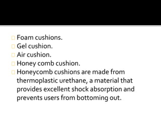 Foam cushions. 
Gel cushion. 
Air cushion. 
Honey comb cushion. 
Honeycomb cushions are made from 
thermoplastic urethane, a material that 
provides excellent shock absorption and 
prevents users from bottoming out. 
 