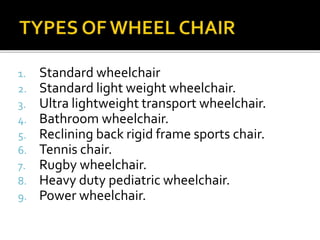 1. Standard wheelchair 
2. Standard light weight wheelchair. 
3. Ultra lightweight transport wheelchair. 
4. Bathroom wheelchair. 
5. Reclining back rigid frame sports chair. 
6. Tennis chair. 
7. Rugby wheelchair. 
8. Heavy duty pediatric wheelchair. 
9. Power wheelchair. 
 